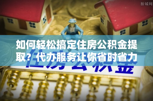 博望如何轻松搞定住房公积金提取？代办服务让你省时省力