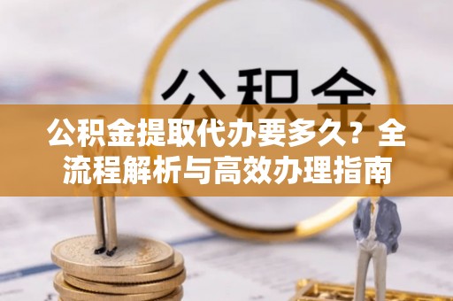 博望公积金提取代办要多久？全流程解析与高效办理指南
