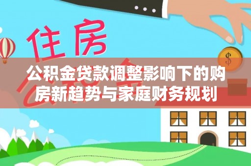博望公积金贷款调整影响下的购房新趋势与家庭财务规划