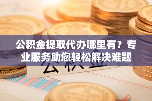 博望公积金提取代办哪里有？专业服务助您轻松解决难题