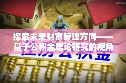 博望探索未来财富管理方向——基于公积金理论研究的视角