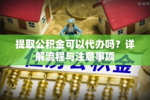 博望提取公积金可以代办吗？详解流程与注意事项