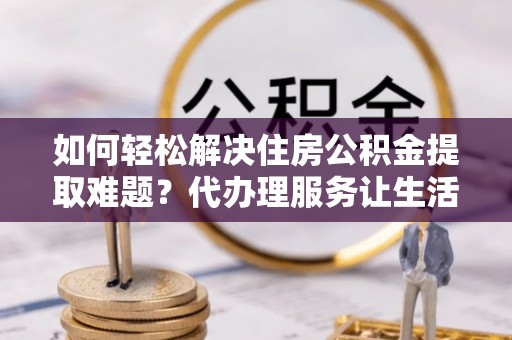 博望如何轻松解决住房公积金提取难题？代办理服务让生活更简单