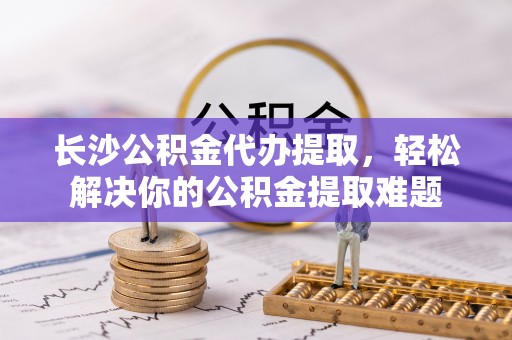 博望长沙公积金代办提取，轻松解决你的公积金提取难题