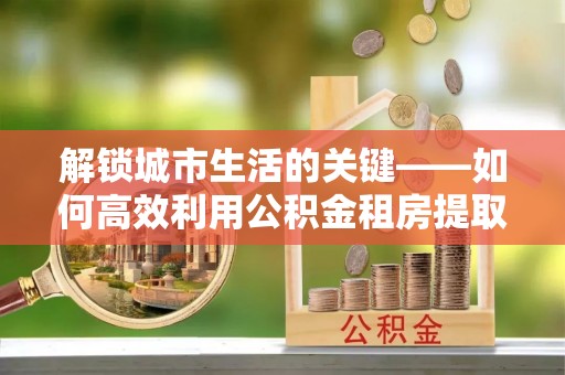 博望解锁城市生活的关键——如何高效利用公积金租房提取实现居住自由