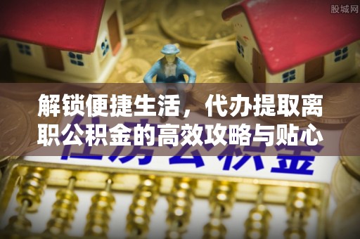 博望解锁便捷生活，代办提取离职公积金的高效攻略与贴心建议
