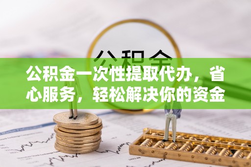 博望公积金一次性提取代办，省心服务，轻松解决你的资金需求
