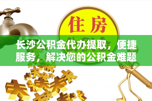 博望长沙公积金代办提取，便捷服务，解决您的公积金难题