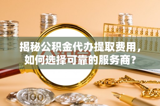 博望揭秘公积金代办提取费用，如何选择可靠的服务商？