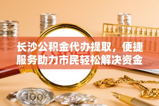博望长沙公积金代办提取，便捷服务助力市民轻松解决资金需求