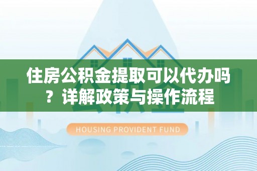 博望住房公积金提取可以代办吗？详解政策与操作流程