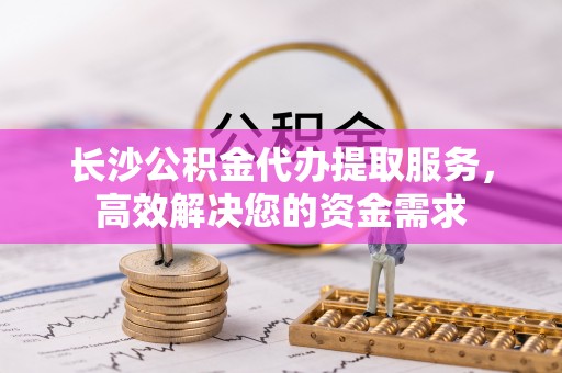 博望长沙公积金代办提取服务，高效解决您的资金需求