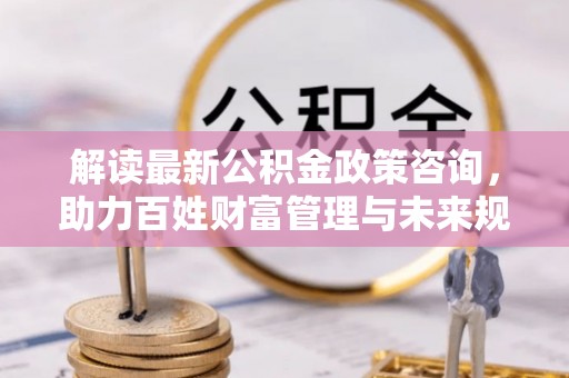 博望解读最新公积金政策咨询，助力百姓财富管理与未来规划