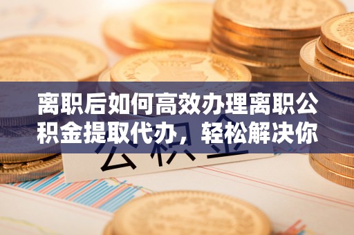 博望离职后如何高效办理离职公积金提取代办，轻松解决你的后顾之忧
