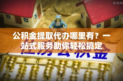 博望公积金提取代办哪里有？一站式服务助你轻松搞定