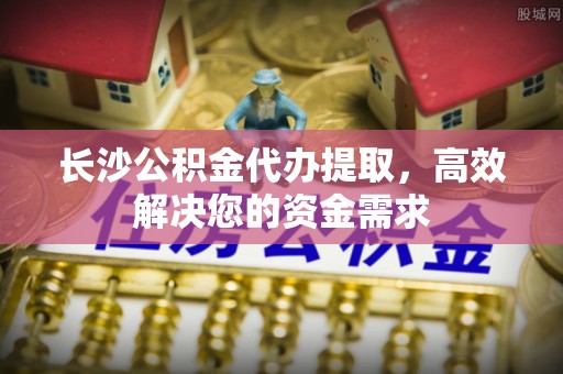 博望长沙公积金代办提取，高效解决您的资金需求