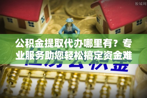 博望公积金提取代办哪里有？专业服务助您轻松搞定资金难题