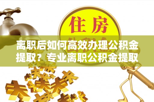 博望离职后如何高效办理公积金提取？专业离职公积金提取代办服务指南