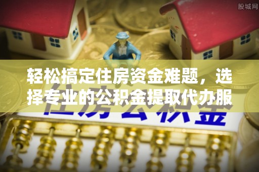 博望轻松搞定住房资金难题，选择专业的公积金提取代办服务