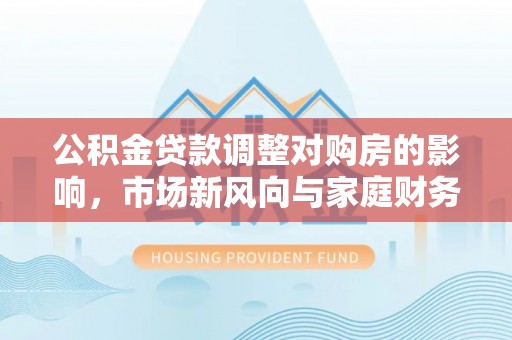 博望公积金贷款调整对购房的影响，市场新风向与家庭财务规划
