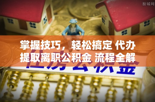 博望掌握技巧，轻松搞定 代办提取离职公积金 流程全解析