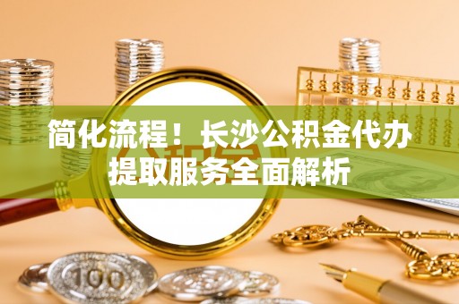 博望简化流程！长沙公积金代办提取服务全面解析