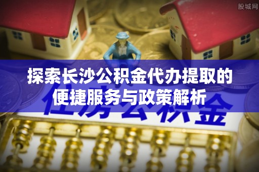 博望探索长沙公积金代办提取的便捷服务与政策解析