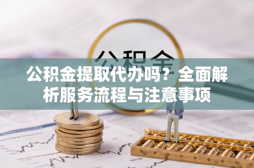 博望公积金提取代办吗？全面解析服务流程与注意事项