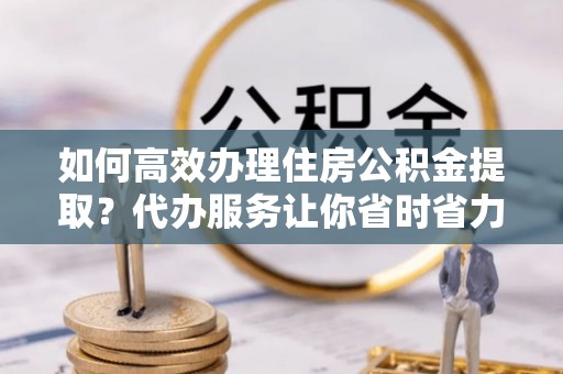 博望如何高效办理住房公积金提取？代办服务让你省时省力