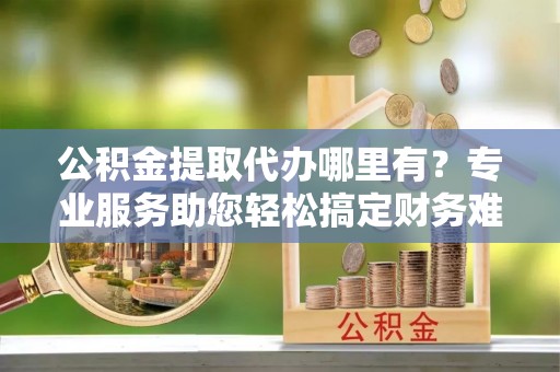 博望公积金提取代办哪里有？专业服务助您轻松搞定财务难题