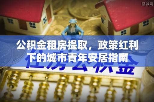 博望公积金租房提取，政策红利下的城市青年安居指南
