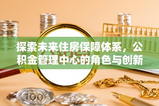 博望探索未来住房保障体系，公积金管理中心的角色与创新