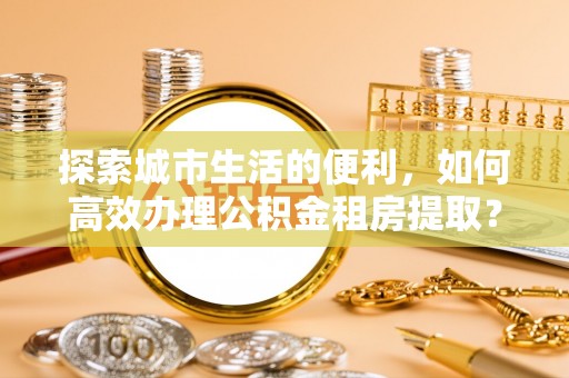 博望探索城市生活的便利，如何高效办理公积金租房提取？