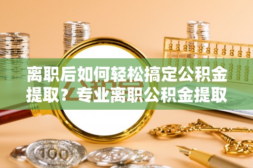 博望离职后如何轻松搞定公积金提取？专业离职公积金提取代办服务来帮你