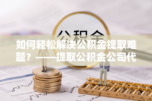 博望如何轻松解决公积金提取难题？——提取公积金公司代办服务解析