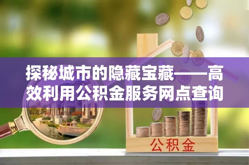 博望探秘城市的隐藏宝藏——高效利用公积金服务网点查询提升生活品质