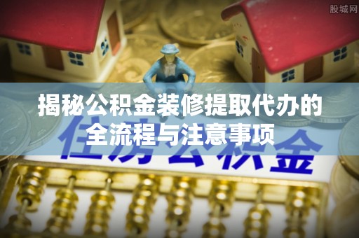 博望揭秘公积金装修提取代办的全流程与注意事项