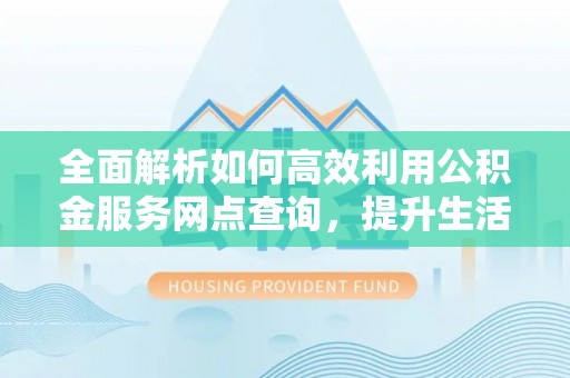 博望全面解析如何高效利用公积金服务网点查询，提升生活便利性