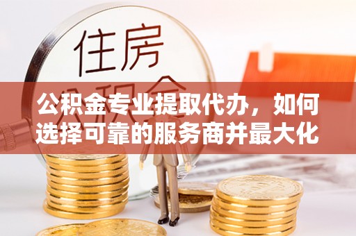博望公积金专业提取代办，如何选择可靠的服务商并最大化你的资金收益