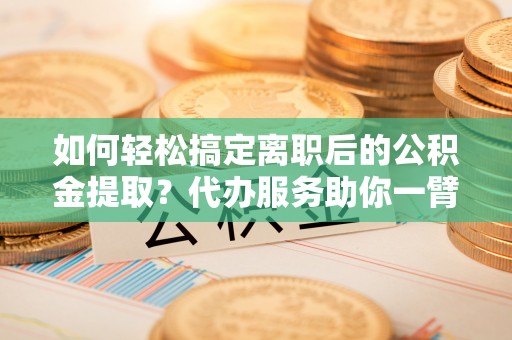 博望如何轻松搞定离职后的公积金提取？代办服务助你一臂之力