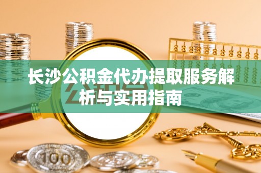 博望长沙公积金代办提取服务解析与实用指南