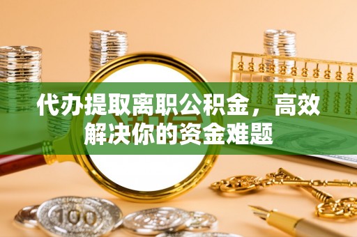 博望代办提取离职公积金，高效解决你的资金难题