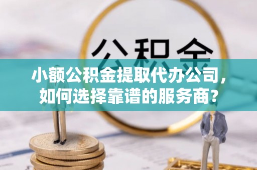 博望小额公积金提取代办公司，如何选择靠谱的服务商？