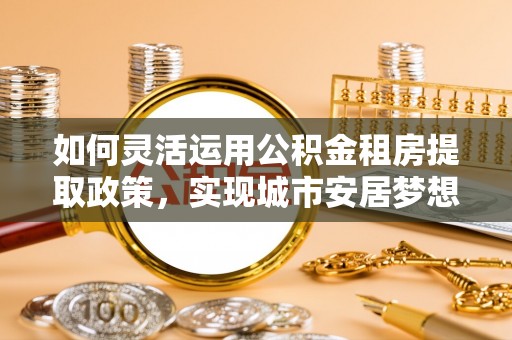 博望如何灵活运用公积金租房提取政策，实现城市安居梦想