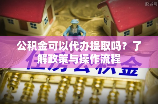 博望公积金可以代办提取吗？了解政策与操作流程
