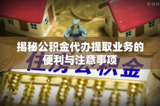 博望揭秘公积金代办提取业务的便利与注意事项