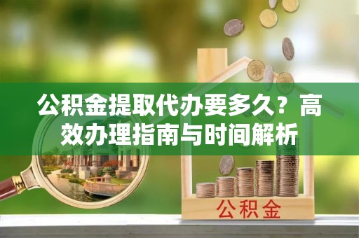 博望公积金提取代办要多久？高效办理指南与时间解析