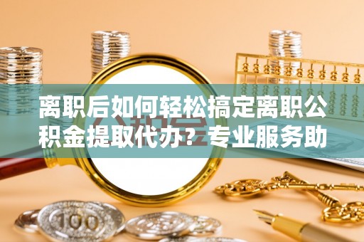 博望离职后如何轻松搞定离职公积金提取代办？专业服务助你一臂之力