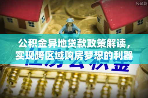 博望公积金异地贷款政策解读，实现跨区域购房梦想的利器