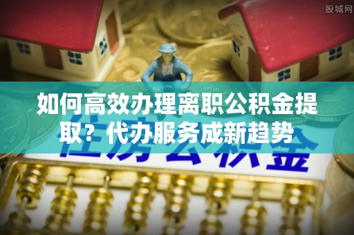 博望如何高效办理离职公积金提取？代办服务成新趋势
